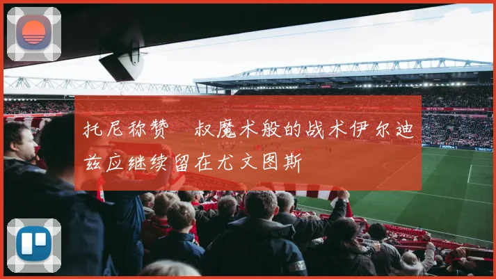 托尼称赞囧叔魔术般的战术伊尔迪兹应继续留在尤文图斯