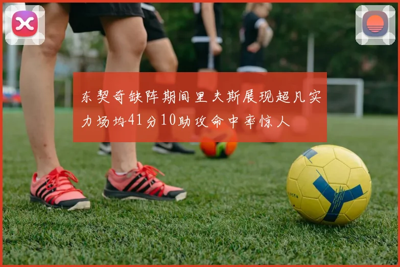 东契奇缺阵期间里夫斯展现超凡实力场均41分10助攻命中率惊人