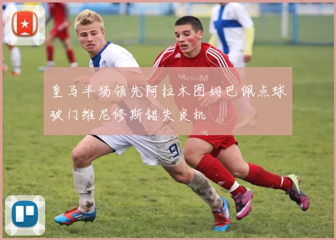 皇马半场领先阿拉木图姆巴佩点球破门维尼修斯错失良机