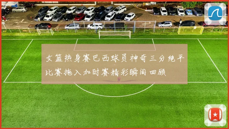 女篮热身赛巴西球员神奇三分绝平比赛拖入加时赛精彩瞬间回顾