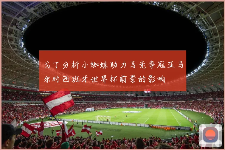 戈丁分析小蜘蛛助力马竞争冠亚马尔对西班牙世界杯前景的影响