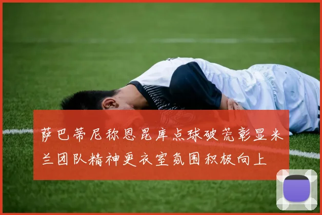 萨巴蒂尼称恩昆库点球破荒彰显米兰团队精神更衣室氛围积极向上