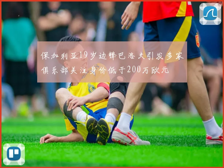 保加利亚19岁边锋巴洛夫引发多家俱乐部关注身价低于200万欧元