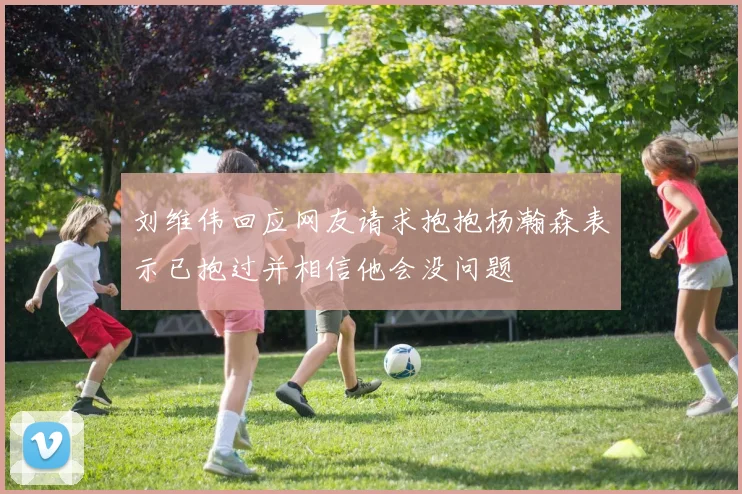 刘维伟回应网友请求抱抱杨瀚森表示已抱过并相信他会没问题