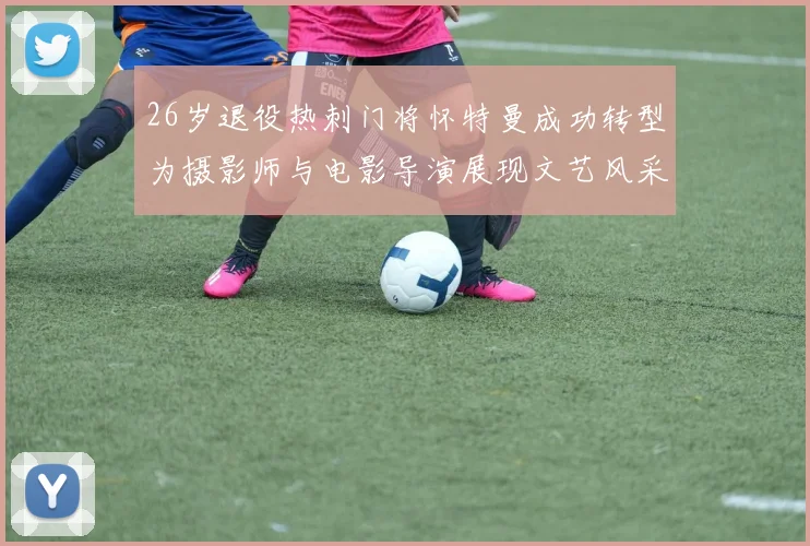 26岁退役热刺门将怀特曼成功转型为摄影师与电影导演展现文艺风采