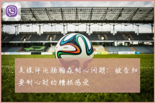 美媒评论杨瀚森耐心问题：被告知要耐心时的糟糕感受