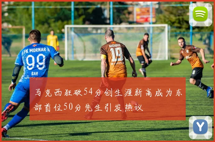 马克西狂砍54分创生涯新高成为东部首位50分先生引发热议