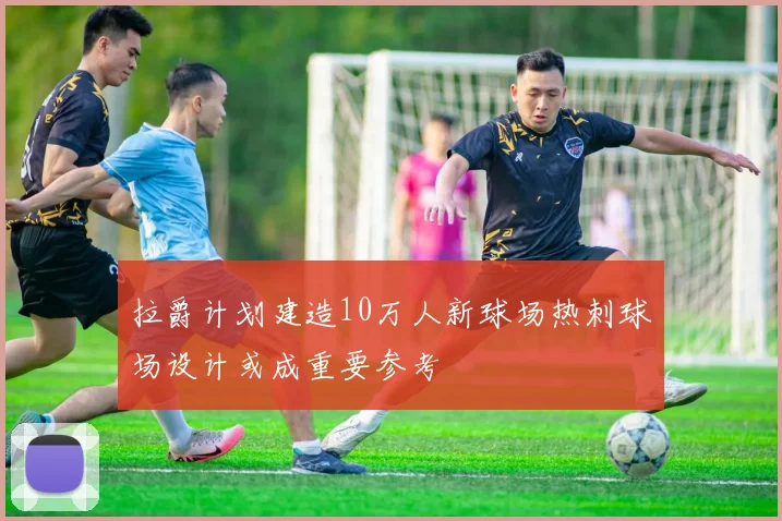 拉爵计划建造10万人新球场热刺球场设计或成重要参考