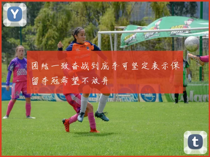 团结一致奋战到底李可坚定表示保留夺冠希望不放弃