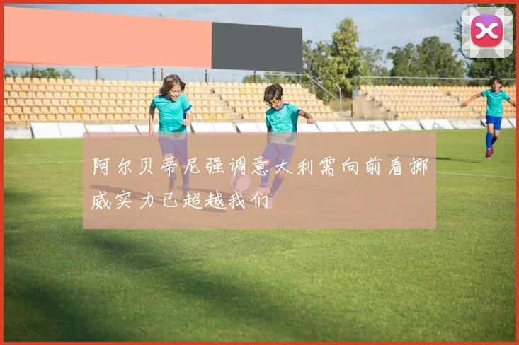 阿尔贝蒂尼强调意大利需向前看挪威实力已超越我们
