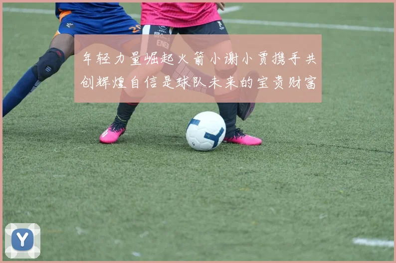 年轻力量崛起火箭小谢小贾携手共创辉煌自信是球队未来的宝贵财富