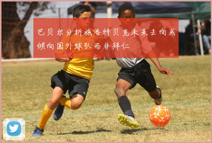 巴贝尔分析施洛特贝克未来去向或倾向国外球队而非拜仁