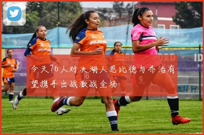 今天76人对决湖人恩比德与乔治有望携手出战激战全场