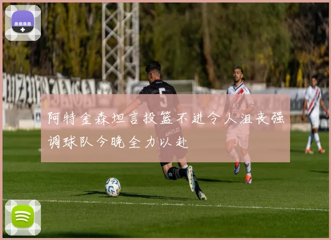 阿特金森坦言投篮不进令人沮丧强调球队今晚全力以赴