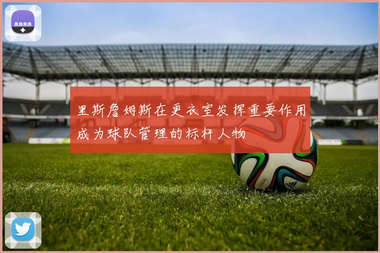 里斯詹姆斯在更衣室发挥重要作用成为球队管理的标杆人物