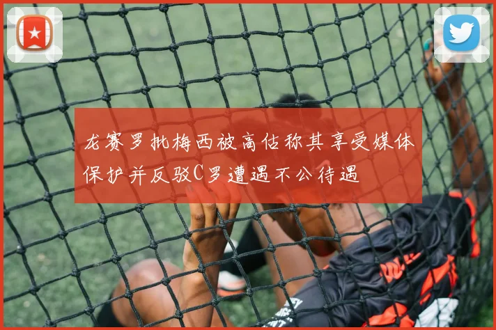 龙赛罗批梅西被高估称其享受媒体保护并反驳C罗遭遇不公待遇